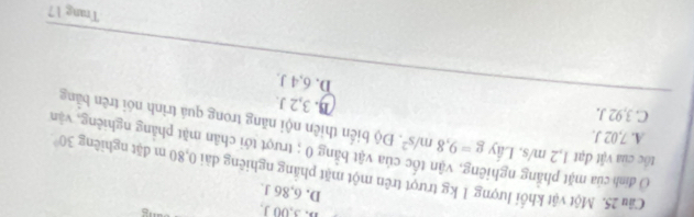 B. 3,00 J,
D. 6,86 J.
O định của mặt phẳng nghi
Câu 25. Một vật khổi lượng 1 kg trượt trên một mặt phẳng nghiêng dài 0,80 m đặt nghiêng 30°
vủa vật bằng 0; trượt tới chân mặt phẳng nghiêng, vận
A. 7,02 J.
tốc của vật đạt 1,2 m/s. Lây g=9,8m/s^2 Độ biến thiên nội năng trong quả trình nói trên bằng
C. 3,92 J.
B. 3,2 J.
D. 6,4 J.
Trang 17