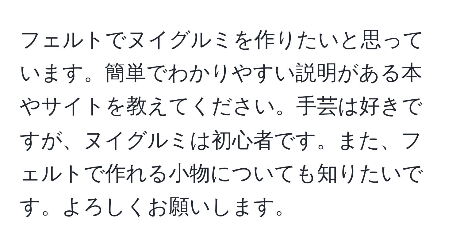 フェルトでヌイグルミを作りたいと思っています。簡単でわかりやすい説明がある本やサイトを教えてください。手芸は好きですが、ヌイグルミは初心者です。また、フェルトで作れる小物についても知りたいです。よろしくお願いします。