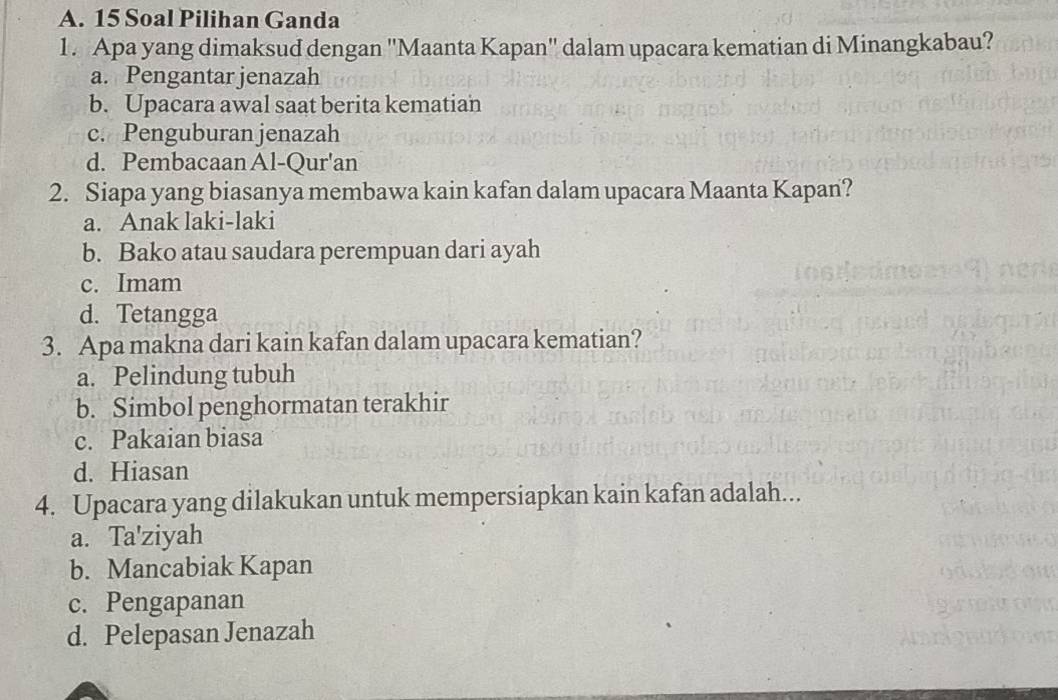 Soal Pilihan Ganda
1. Apa yang dimaksud dengan ''Maanta Kapan'' dalam upacara kematian di Minangkabau?
a. Pengantar jenazah
b. Upacara awal saat berita kematian
c. Penguburanjenazah
d. Pembacaan Al-Qur'an
2. Siapa yang biasanya membawa kain kafan dalam upacara Maanta Kapan?
a. Anak laki-laki
b. Bako atau saudara perempuan dari ayah
c. Imam
d. Tetangga
3. Apa makna dari kain kafan dalam upacara kematian?
a. Pelindung tubuh
b. Simbol penghormatan terakhir
c. Pakaian biasa
d. Hiasan
4. Upacara yang dilakukan untuk mempersiapkan kain kafan adalah...
a. Ta'ziyah
b. Mancabiak Kapan
c. Pengapanan
d. Pelepasan Jenazah