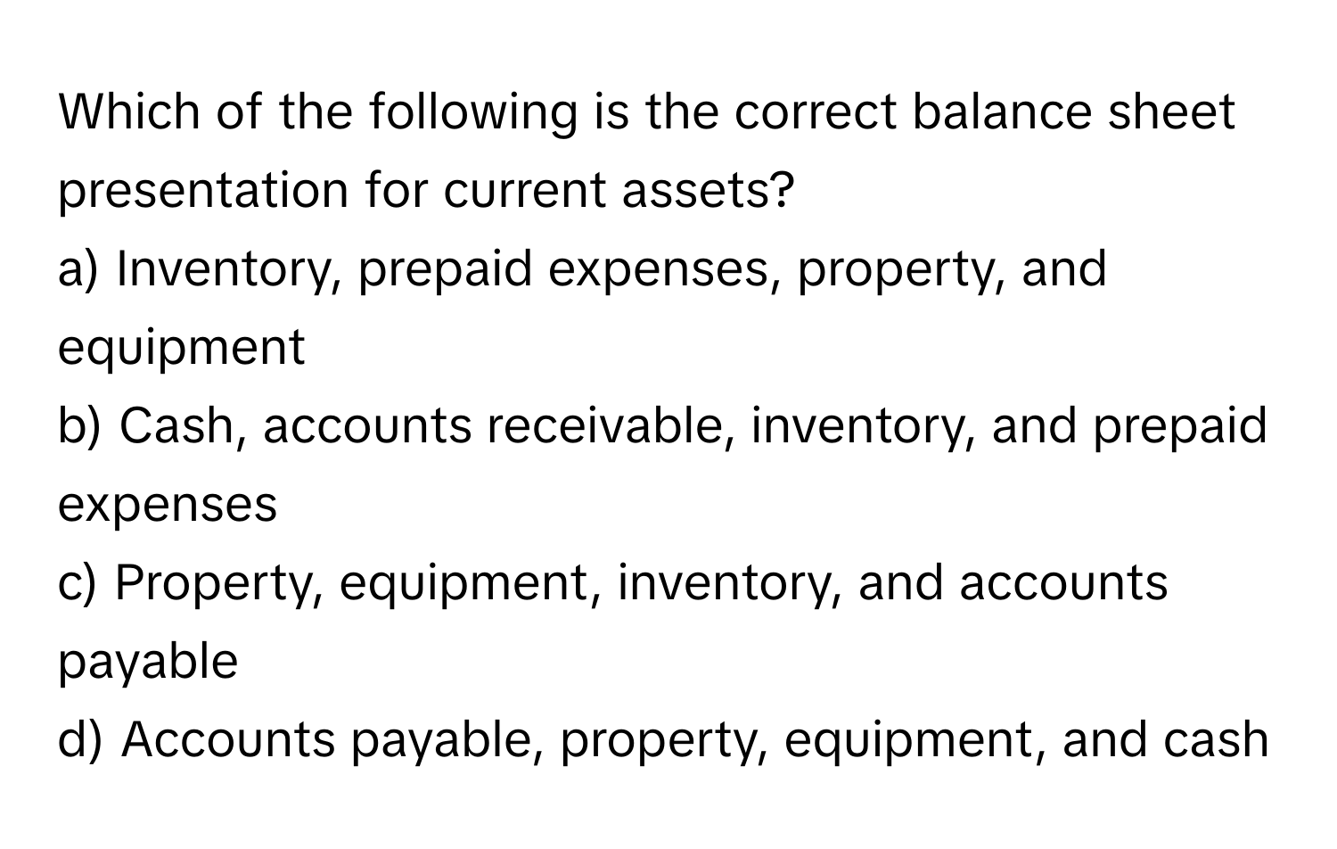 Which of the following is the correct balance sheet presentation for current assets?

a) Inventory, prepaid expenses, property, and equipment
b) Cash, accounts receivable, inventory, and prepaid expenses
c) Property, equipment, inventory, and accounts payable
d) Accounts payable, property, equipment, and cash