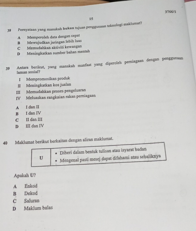 3766/1
15
38 Pernyataan yang manakah bukan tujuan penggunaan teknologi maklumat?
A Memperoleh data dengan cepat
B Mewujudkan jaringan lebih luas
C Memudahkan aktiviti kewangan
D Meningkatkan sumber bahan mentah
39 Antara berikut, yang manakah manfaat yang diperoleh perniagaan dengan penggunaan
laman sosial?
I Mempromosikan produk
II Meningkatkan kos jualan
III Memudahkan proses pengeluaran
IV Meluaskan rangkaian rakan perniagaan
A I dan II
B I dan IV
C II dan III
D III dan IV
40 Maklumat berikut berkaitan dengan aliran maklumat.
Diberi dalam bentuk tulisan atau isyarat badan
U Mengenal pasti mesej dapat difahami atau sebaliknya
Apakah U?
A Enkod
B Dekod
C Saluran
D Maklum balas