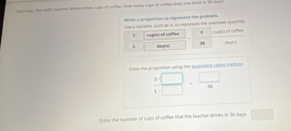 Each day, the math teacher drinks three cups of coffee. How many cups of coffee does she drink in 36 days
Write a proportion to represent the problem. 
Use a variable, such as x, to represent the unknown quantity.
3 cup(s) of coffee x cup(s) of coffee
1 day (s) 36 day (s) 
Solve the proportion using the equivalent ratios method.
 3· □ /1· □  = □ /36 
Enter the number of cups of coffee that the teacher drinks in 36 days. ^circ 