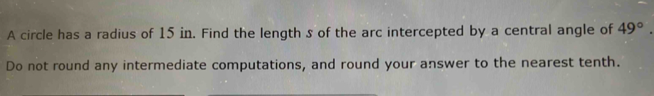 A circle has a radius of 15 in. Find the length s of the arc intercepted by a central angle of 49°. 
Do not round any intermediate computations, and round your answer to the nearest tenth.