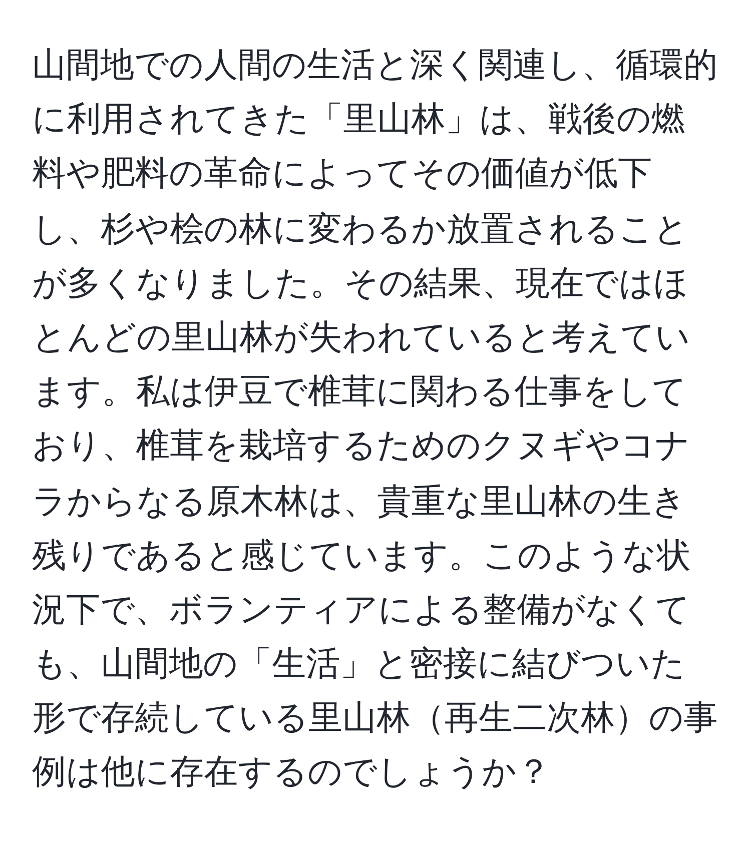 山間地での人間の生活と深く関連し、循環的に利用されてきた「里山林」は、戦後の燃料や肥料の革命によってその価値が低下し、杉や桧の林に変わるか放置されることが多くなりました。その結果、現在ではほとんどの里山林が失われていると考えています。私は伊豆で椎茸に関わる仕事をしており、椎茸を栽培するためのクヌギやコナラからなる原木林は、貴重な里山林の生き残りであると感じています。このような状況下で、ボランティアによる整備がなくても、山間地の「生活」と密接に結びついた形で存続している里山林再生二次林の事例は他に存在するのでしょうか？