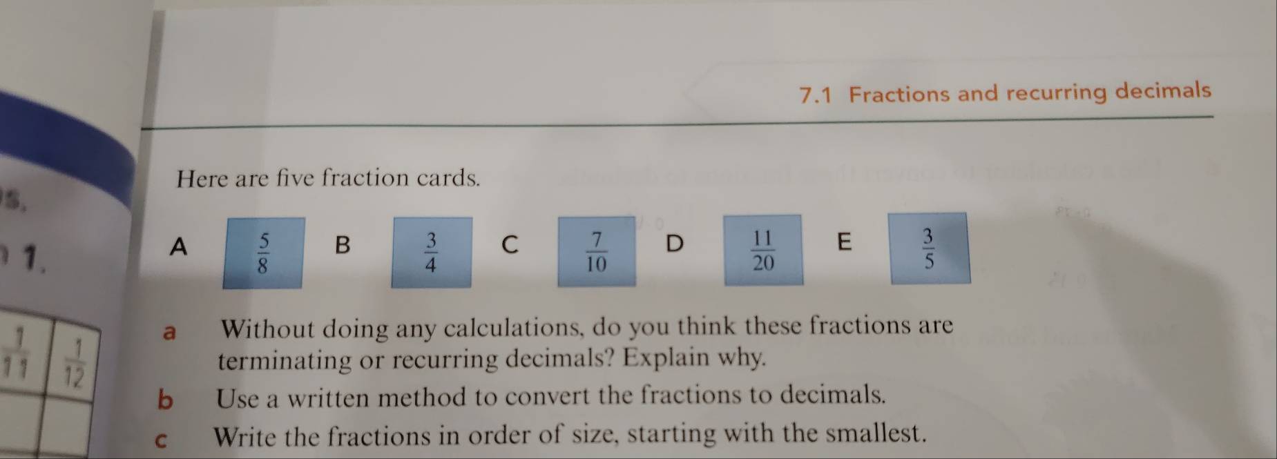 7.1 Fractions and recurring decimals
Here are five fraction cards.
5.
A  5/8  B  3/4  C  7/10  D  11/20  E  3/5 
a Without doing any calculations, do you think these fractions are
terminating or recurring decimals? Explain why.
b Use a written method to convert the fractions to decimals.
c Write the fractions in order of size, starting with the smallest.