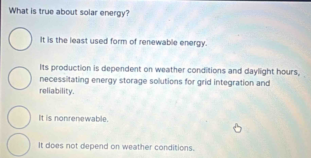 What is true about solar energy?
It is the least used form of renewable energy.
Its production is dependent on weather conditions and daylight hours,
necessitating energy storage solutions for grid integration and
reliability.
It is nonrenewable.
It does not depend on weather conditions.