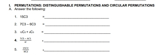 PERMUTATIONS: DISTINGUISHABLE PERMUTATIONS AND CIRCULAR PERMUTATIONS 
A. Answer the following: 
1. 15C3 =
_ 
2. 7C3-6C3 = _ 
3. _12C_2+_6C_3= _ 
4.  (7C5-4C1)/4!  :_ 
5.  15C2/8C2  :_