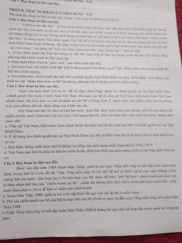 âu 1. Đọc đoạn tư liệu sau đây:
PHÂN II. TRẬC NgHiệM Lựa chọn đùng - Sai
Thí sinh đọc đoạn tư liệu và lựa chọn Đùng - Sai trong các phương ăn a,b,c,d.
Câu 1. Đọc đoạn tư liệu sau đây.
''Chiến tranh đặc biệt'', là loại hình chiến tranh xâm lược thực dân mới được tiên hành bằng lực lượng
quân đội Sài Gôn dưới sự chỉ huy của có vấn Mỹ, dựa vào vũ khi, trang bị kĩ thuật, phương tiên chiến tranh của
mỹ nhâm chống lại các lực lượng cách mạng và nhân dân ta. Ẩm mưu cơ bản của chiến chiến lược ''chiến tranh
đặc biệt'' là đùng người Việt đánh người Việt. Mỹ để ra kế hoạch Xta-lây-Tay-Lo mã nội dụng chủ yêu là hình
định Miễn Nam trong 18 tháng. Mỹ tăng cường viện trợ cho chính quyền Ngô Đình Điệm, tiền hành dôn dân lập
''ập chiến lược'', sứ dụng phổ biển các chiến thuật mới như ''trực thăng vận'', ''thiết xa vận''.
a. Trong chiến tranh đặc biệt lực lượng cổ vấn Mỹ xung kích đi đầu, lực lượng quân đội Sài Gòn hỗ trợ bằng
phương tiện chiến tranh do Mỹ cung cấp.
b. Bình định Miễn Nam là “'quốc sách” của chiến tranh đặc biệt.
c. Âm mưu lược của chiến tranh đặc biệt là dùng người Việt đánh người Việt nhằm giám xương máu quân đội
Mỹ trên chiến trường
d. Với chiến lược chiến tranh đặc biệt Mĩ và chính quyền Ngô Đình Diệm sử dụng chiến thuật ''trực tháng vận,
thiết xa vận' nhằm khai thác ưu thể lực lượng, phương tiện kĩ thuật mới trên chiến trường.
Câu 2. Đọc đoạn tư liệu sau đây.
Ngay sau hiệp định Giơ-ne-vơ, Mỹ lại thay chăn Pháp, dựng lên chính quyên tay sai Ngô Đình Điệm
(chính quyền Sài Gòn) ở miền Nam Việt Nam. Ẩm mưu của Mỹ là chia cất Việt Nam, biển miễn Nam Việt Nam
thành thuộc địa kiểu mới và căn cử quân sự của Mỹ ở Đông Nam Á, ngân chặn chủ nghĩa cộng sản và phong
trào giải phống dân tộc đang dâng cao ở khu vực này.
Việt Nam tạm thời bị chia cất làm hai miền: miễn Bắc được hoàn toàn giải phòng, tiên lên xây dựng chủ
nghĩa xã hội, miễn Nam phải tiếp tục cuộc cách mạng dân tộc, dân chủ nhân dân, thực hiện hoà bình, thông nhất
nước nhà
a. Chia cất Việt Nam, biển miễn Nam thành thuộc địa kiểu mới là âm mưu của Mỹ và chính quyền tay sai Ngô
Đinh Diệm.
b. Ý đồ dựng lên chính quyền tay sai Ngô Đinh Diệm của Mỹ ở Miên Nam đã có từ trước khi kỉ hiệp định Giơ-
ne-vo.
c. Hoà binh, thống nhất nước nhà là nhiệm vụ riêng của cách mạng miền Nam thờ kì 1954 -1975.
d. Việt Nam tạm thời bị chia cắt làm hai miễn là đặc điểm lớn nhất của cách mạng nước ta sau hiệp định Giơ-ne-
vσ.
Câu 3. Đọc đoạn tư liệu sau đây.
Bước vào đầu năm 1968 (Xuân Mậu Thân), quân ta mở cuộc Tổng tiến công và nổi dậy trên toàn miền
Nam, trọng tâm là ở các đô thị. Cuộc Tổng tiền công và nổi đậy đã mở ra bước ngoặt của cuộc kháng chiến
chống Mỹ cứu nước: làm lung lay ý chi xâm lược của Mỹ, buộc Mỹ phái ''phí Mỹ hoà'' chiến tranh xâm lược tức
là thừa nhận thất bại của 'chiến tranh cục bộ', chẩm dứt không điều kiện chiến tranh phá hoại miễn Bắc, cháp
nhân đàm phản ở Pa-ri đế bàn về chẩm dứt chiến tranh.
a. Xuan Mậu Thân 1968, quân ta mở cuộc tập kích bắt ngờ vào các đô thị ở miền Nam.
b. Phá sản chiến tranh cục bộ của Mỹ là mục tiêu của Bộ chính trị ngay từ đầu cuộc Tổng tiền công nổi xuân Mậu
Thân 1968 .
c. Cuộc Tổng tiến công và nổi đậy xuân Mậu Thân 1968 là thắng lợi của việc kết hợp đầu tranh quân sự và ngoại
giao.