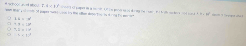 A school used about 7.4* 10^5 sheets of paper in a month. Of the paper used during the month, the Math teachers used about 8.9* 10^3 sheets of the paper. About
how many sheets of paper were used by the other departments during the month?
1.5* 10^3
7.3* 10^4
7.3* 10^5
1.5* 10^2