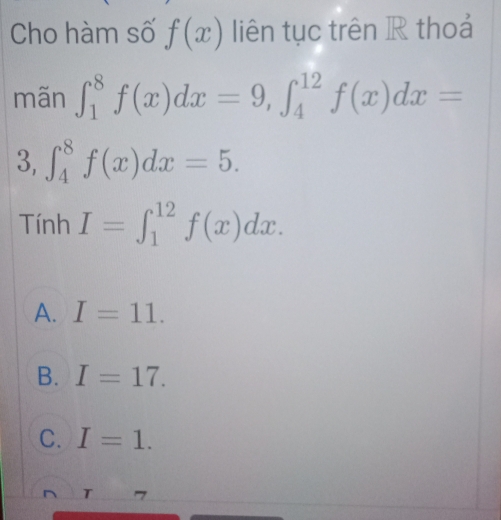 Cho hàm số f(x) liên tục trên R thoả
mãn ∈t _1^8f(x)dx=9, ∈t _4^(12)f(x)dx=
3, ∈t _4^8f(x)dx=5. 
Tính I=∈t _1^(12)f(x)dx.
A. I=11.
B. I=17.
C. I=1.
T