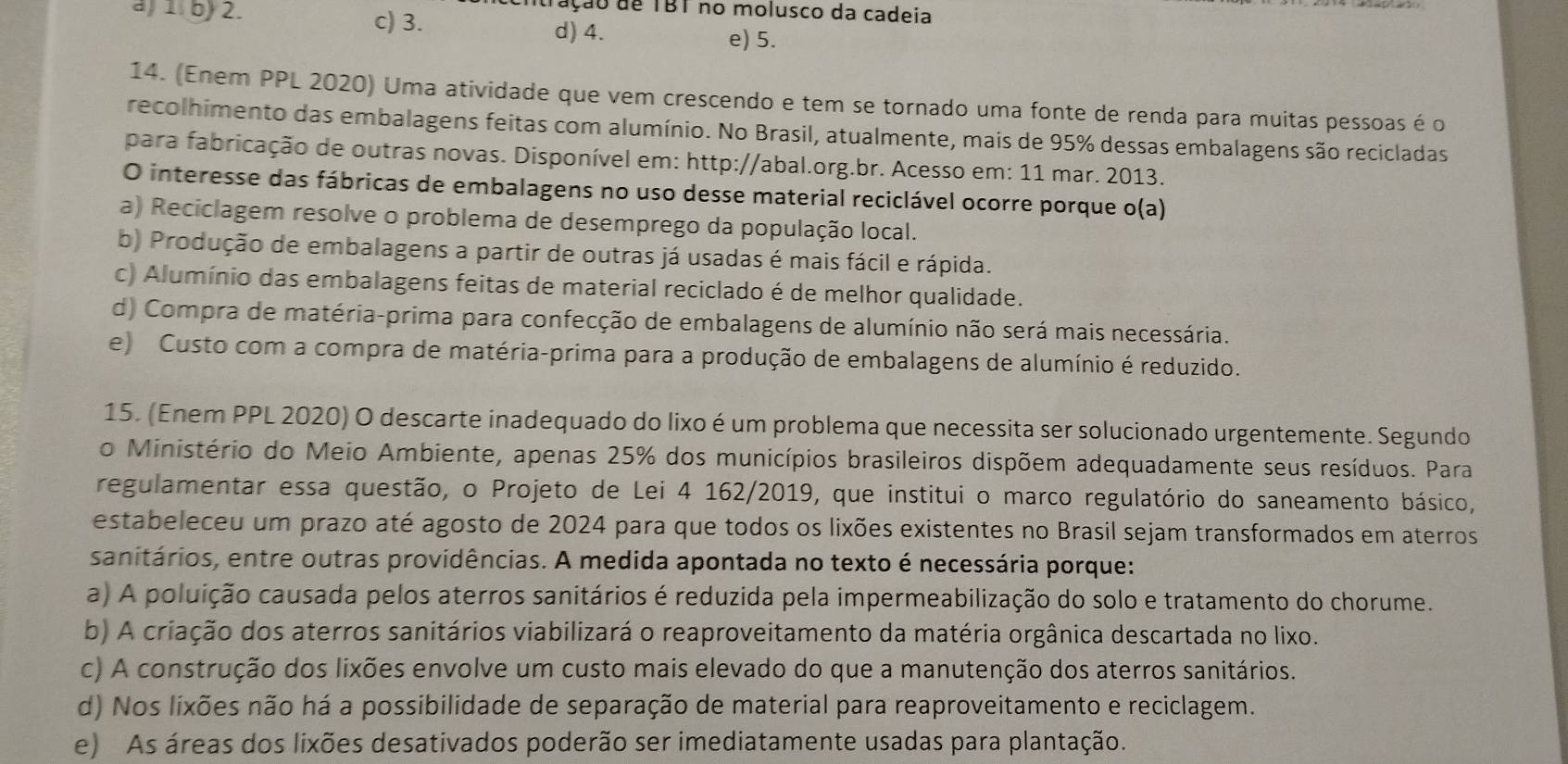 Tação de TBT no molusco da cadeia
a) 1. b) 2. c) 3. d) 4. e) 5.
14. (Enem PPL 2020) Uma atividade que vem crescendo e tem se tornado uma fonte de renda para muitas pessoas é o
recolhimento das embalagens feitas com alumínio. No Brasil, atualmente, mais de 95% dessas embalagens são recicladas
para fabricação de outras novas. Disponível em: http://abal.org.br. Acesso em: 11 mar. 2013.
O interesse das fábricas de embalagens no uso desse material reciclável ocorre porque o(a)
a) Reciclagem resolve o problema de desemprego da população local.
b) Produção de embalagens a partir de outras já usadas é mais fácil e rápida.
c) Alumínio das embalagens feitas de material reciclado é de melhor qualidade.
d) Compra de matéria-prima para confecção de embalagens de alumínio não será mais necessária.
e) Custo com a compra de matéria-prima para a produção de embalagens de alumínio é reduzido.
15. (Enem PPL 2020) O descarte inadequado do lixo é um problema que necessita ser solucionado urgentemente. Segundo
o Ministério do Meio Ambiente, apenas 25% dos municípios brasileiros dispõem adequadamente seus resíduos. Para
regulamentar essa questão, o Projeto de Lei 4 162/2019, que institui o marco regulatório do saneamento básico,
estabeleceu um prazo até agosto de 2024 para que todos os lixões existentes no Brasil sejam transformados em aterros
sanitários, entre outras providências. A medida apontada no texto é necessária porque:
a) A poluição causada pelos aterros sanitários é reduzida pela impermeabilização do solo e tratamento do chorume.
b) A criação dos aterros sanitários viabilizará o reaproveitamento da matéria orgânica descartada no lixo.
c) A construção dos lixões envolve um custo mais elevado do que a manutenção dos aterros sanitários.
d) Nos lixões não há a possibilidade de separação de material para reaproveitamento e reciclagem.
e) As áreas dos lixões desativados poderão ser imediatamente usadas para plantação.