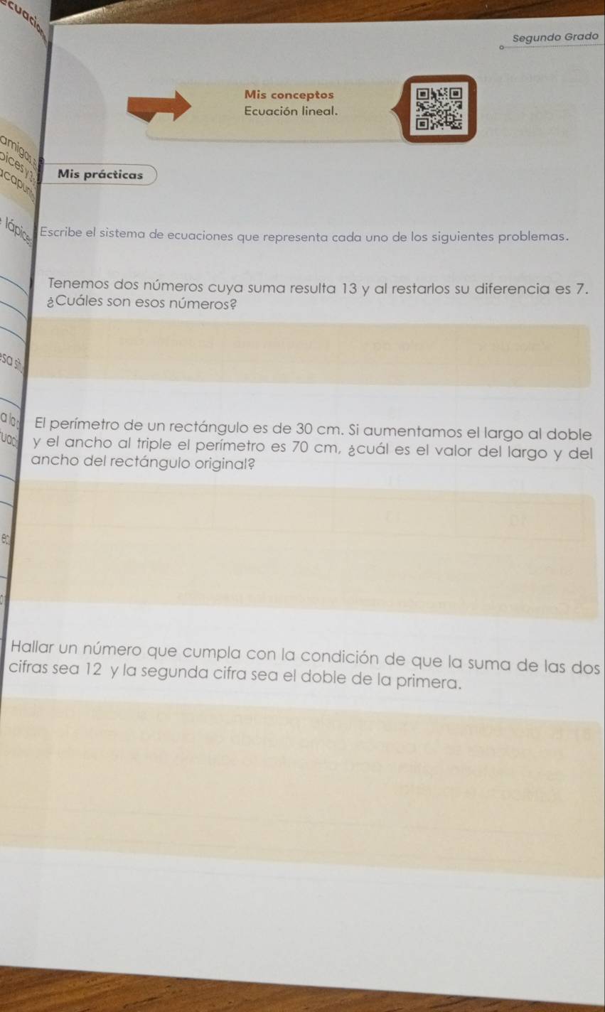 cuac 
Segundo Grado 
Mis conceptos 
Ecuación lineal. 
amiga 
icesy Mis prácticas 
capur 
lápic Escribe el sistema de ecuaciones que representa cada uno de los siguientes problemas. 
_ 
Tenemos dos números cuya suma resulta 13 y al restarlos su diferencia es 7. 
_¿Cuáles son esos números? 
_ 
Sa s 
a lo El perímetro de un rectángulo es de 30 cm. Si aumentamos el largo al doble 
vac y el ancho al triple el perímetro es 70 cm, ¿cuál es el valor del largo y del 
ancho del rectángulo original? 
A 
Hallar un número que cumpla con la condición de que la suma de las dos 
cifras sea 12 y la segunda cifra sea el doble de la primera.