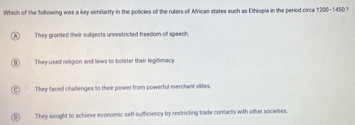 Which of the following was a key similarity in the policies of the rulers of African states such as Ethiopia in the period circa 1200-1450
A They granted their subjects unrestricted freedom of speech.
B They used religion and laws to bolster their legitimacy.
C They faced challenges to their power from powerful merchant elites.
D They sought to achieve economic self-sufficiency by restricting trade contacts with other societies.