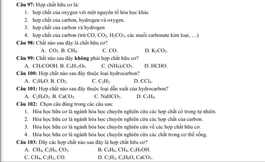 Hợp chất hữu cơ là:
1. hợp chất của oxygen với một nguyên tố hóa học khác
2. hợp chất của carbon, hydrogen và oxygen.
3. hợp chất của carbon và hydrogen
4. hợp chất của carbon (trừ CO,CO_2,H_2CO_3 , các muối carbonate kim loại, …)
Câu 98: Chất nào sau đây là chất hữu cơ?
A. CO_2. B. CH_4. C. CO. D. K_2CO_3.
Câu 99: Chất nào sau đây không phải hợp chất hữu cơ?
A. CH COOH.B.C_6H_12O_6. C. (NH_4 _2CO_3. D. HCHO.
Câu 100: Hợp chất nào sau đây thuộc loại hydrocarbon?
A. C_2H_6O. B. CO_2. C. C_2H_2. D. CCl_4.
Câu 101: Hợp chất nào sau đây thuộc loại dẫn xuất của hydrocarbon?
A. C_2H_4O_2 .B. CaCO_3. C. NaHCO_3. D. C_3H_4.
Câu 102: Chọn câu đúng trong các câu sau:
1. Hóa học hữu cơ là ngành hóa học chuyên nghiên cứu các hợp chất có trong tự nhiên.
2. Hóa học hữu cơ là ngành hóa học chuyên nghiên cứu các hợp chất của carbon.
3. Hóa học hữu cơ là ngành hóa học chuyên nghiên cứu về các hợp chất hữu cơ.
4. Hóa học hữu cơ là ngành hóa học chuyên nghiên cứu các chất trong cơ thể sống.
Câu 103: Dãy các hợp chất nào sau đây là hợp chất hữu cơ?
A. CH_4,C_2H_6,CO_2. B. C_6H_6,CH_4,C_2H_5OH.
C. CH_4,C_2H_2,CO. D. C_2H_2,C_2H_6O,CaCO_3.