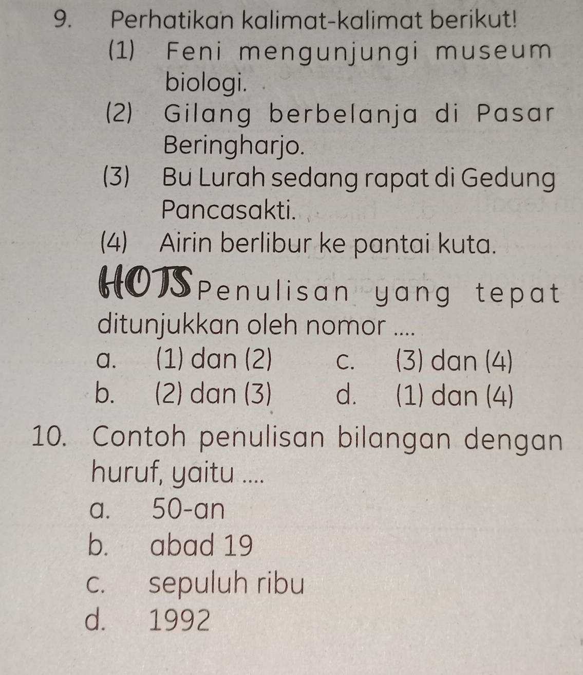 Perhatikan kalimat-kalimat berikut!
(1) Feni mengunjungi museum
biologi.
(2) Gilang berbelanja di Pasar
Beringharjo.
(3) Bu Lurah sedang rapat di Gedung
Pancasakti.
(4) Airin berlibur ke pantai kuta.
HOSpenulisan yang tepat
ditunjukkan oleh nomor ....
a. (1) dan (2) C. (3) dan (4)
b. (2) dan (3) d. (1) dan (4)
10. Contoh penulisan bilangan dengan
huruf, yaitu ....
a. 50 -an
b. abad 19
c. sepuluh ribu
d. 1992