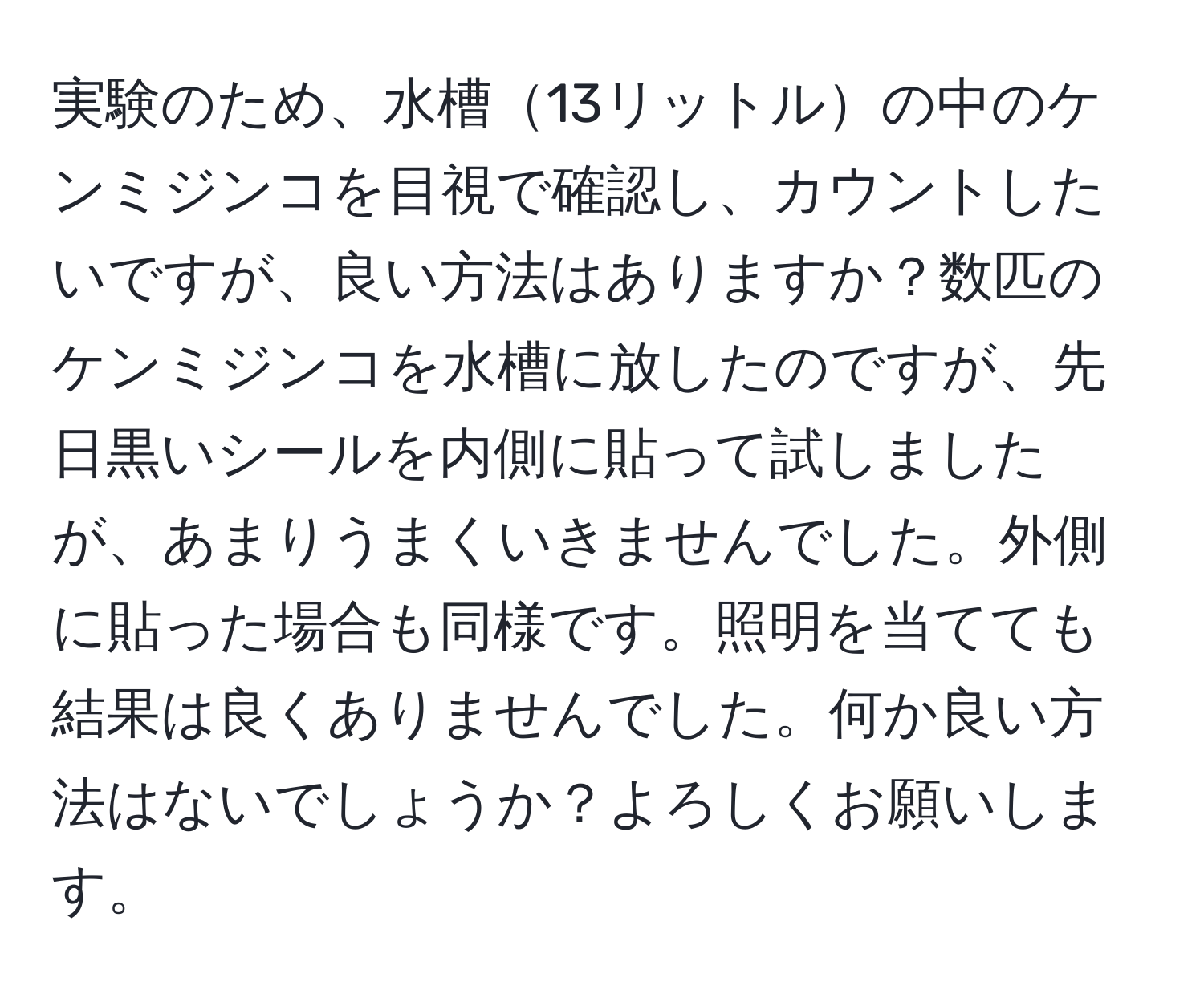 実験のため、水槽13リットルの中のケンミジンコを目視で確認し、カウントしたいですが、良い方法はありますか？数匹のケンミジンコを水槽に放したのですが、先日黒いシールを内側に貼って試しましたが、あまりうまくいきませんでした。外側に貼った場合も同様です。照明を当てても結果は良くありませんでした。何か良い方法はないでしょうか？よろしくお願いします。