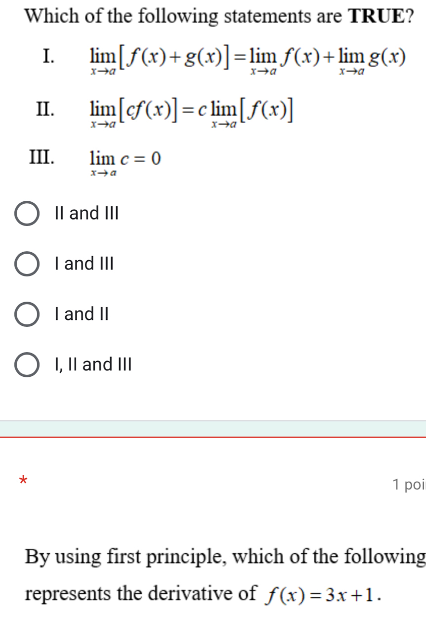 Which of the following statements are TRUE?
I. limlimits _xto a[f(x)+g(x)]=limlimits _xto af(x)+limlimits _xto ag(x)
II. limlimits _xto a[cf(x)]=climlimits _xto a[f(x)]
III. limlimits _xto ac=0
II and III
I and III
I and II
I, II and III
*
1 poi
By using first principle, which of the following
represents the derivative of f(x)=3x+1.