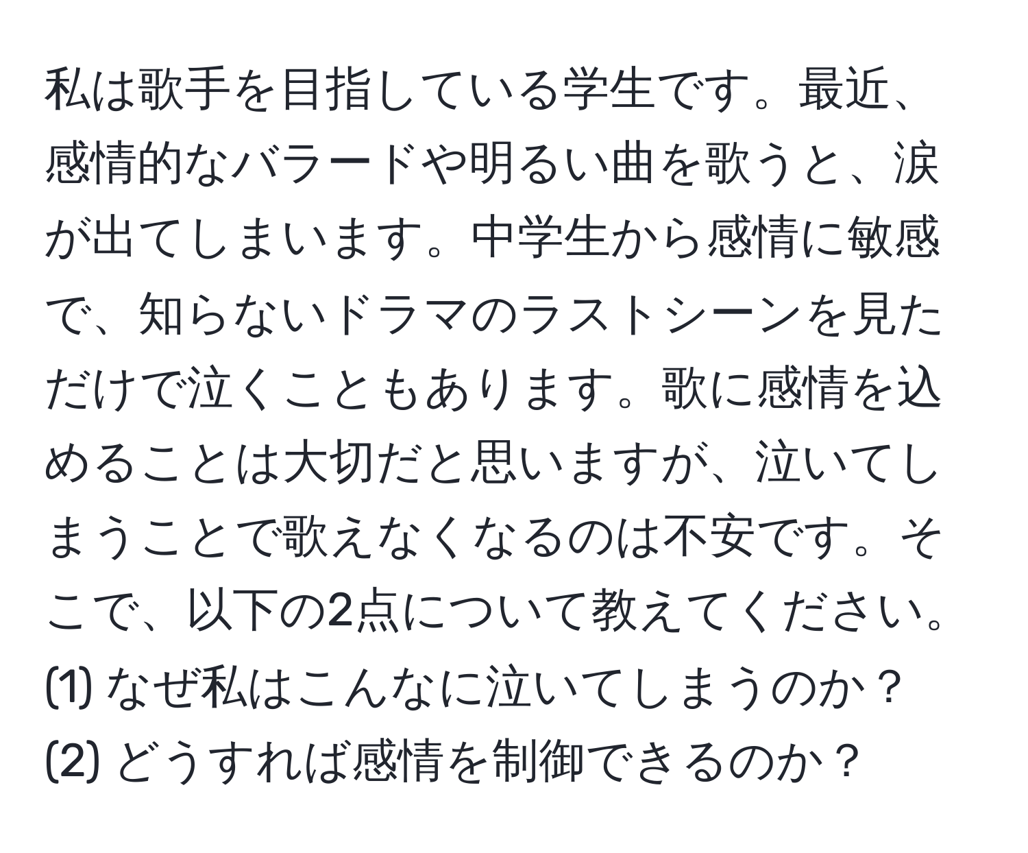 私は歌手を目指している学生です。最近、感情的なバラードや明るい曲を歌うと、涙が出てしまいます。中学生から感情に敏感で、知らないドラマのラストシーンを見ただけで泣くこともあります。歌に感情を込めることは大切だと思いますが、泣いてしまうことで歌えなくなるのは不安です。そこで、以下の2点について教えてください。  
(1) なぜ私はこんなに泣いてしまうのか？  
(2) どうすれば感情を制御できるのか？