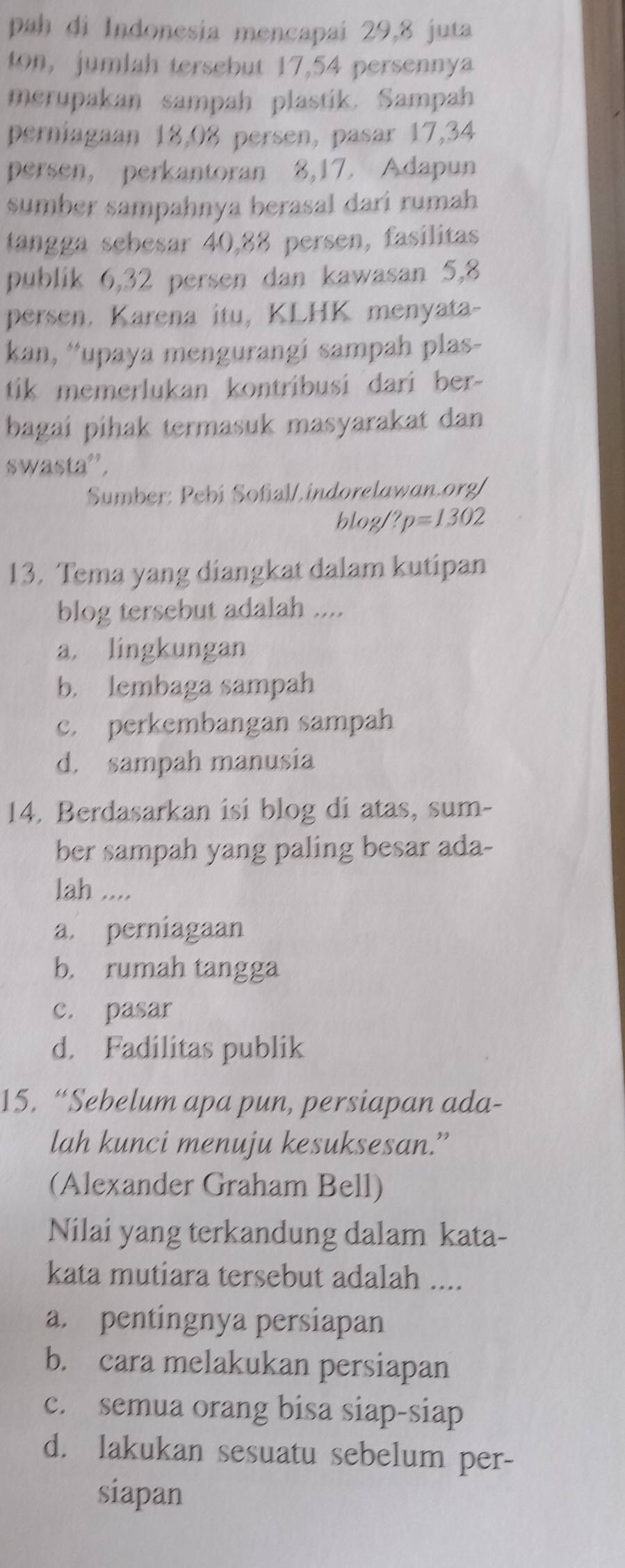 pah di Indonesia mencapai 29, 8 juta
ton, jumlah tersebut 17, 54 persenny
merupakan sampah plastik. Sampah
perniagaan 18,08 persen, pasar 17, 34
persen, perkantoran 8, 17. Adapun
sumber sampahnya berasal dari rumah
tangga sebesar 40, 88 persen, fasilitas
publik 6, 32 persen dan kawasan 5, 8
persen. Karena itu, KLHK menyata-
kan, “*upaya mengurangi sampah plas-
tik memerlukan kontribusi dari ber-
bagai pihak termasuk masyarakat dan
swasta',
Sumber: Pebí Sofial/.indorelawan.org/
blog ?p=1302
13. Tema yang diangkat dalam kutipan
blog tersebut adalah ....
a. lingkungan
b. lembaga sampah
c. perkembangan sampah
d. sampah manusia
14. Berdasarkan isi blog di atas, sum-
ber sampah yang paling besar ada-
lah ....
a. perniagaan
b. rumah tangga
c. pasar
d. Fadilitas publik
15. “Sebelum apa pun, persiapan ada-
lah kunci menuju kesuksesan.”
(Alexander Graham Bell)
Nilai yang terkandung dalam kata-
kata mutiara tersebut adalah ....
a. pentingnya persiapan
b. cara melakukan persiapan
c. semua orang bisa siap-siap
d. lakukan sesuatu sebelum per-
siapan