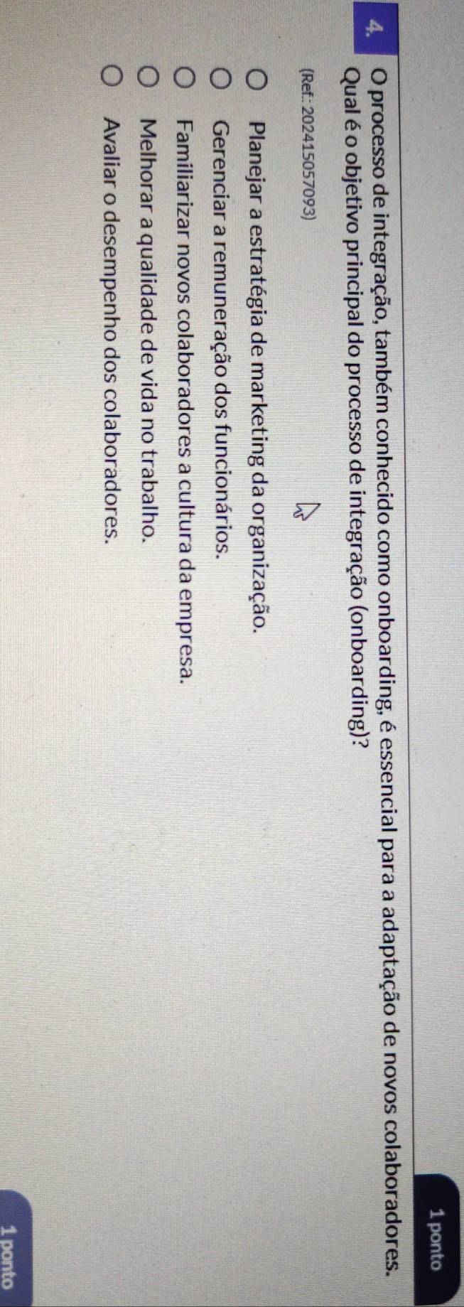 ponto
4 O processo de integração, também conhecido como onboarding, é essencial para a adaptação de novos colaboradores.
Qual é o objetivo principal do processo de integração (onboarding)?
(Ref.: 202415057093)
Planejar a estratégia de marketing da organização.
Gerenciar a remuneração dos funcionários.
Familiarizar novos colaboradores a cultura da empresa.
Melhorar a qualidade de vida no trabalho.
Avaliar o desempenho dos colaboradores.
1 ponto