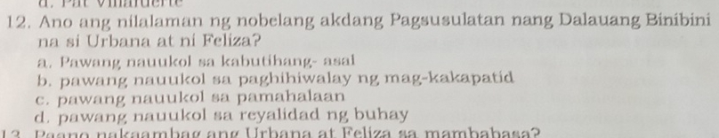 Ano ang nilalaman ng nobelang akdang Pagsusulatan nang Dalauang Binibini
na si Urbana at ni Feliza?
a. Pawang nauukol sa kabutihang- asal
b. pawang nauukol sa paghihiwalay ng mag-kakapatid
c. pawang nauukol sa pamahalaan
d. pawang nauukol sa reyalidad ng buhay
13 Paano nakaambag ang Urbana at Feliza sa mambabasa?