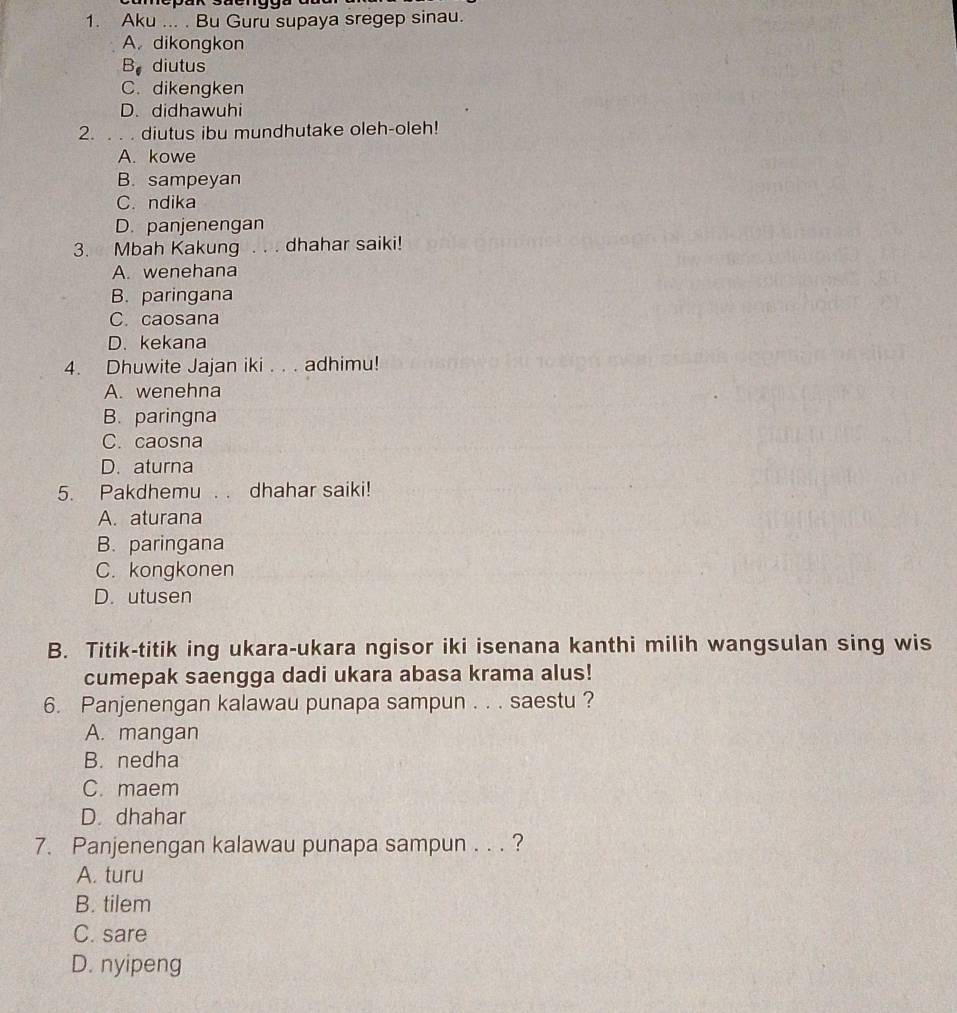 Aku ... . Bu Guru supaya sregep sinau.
A. dikongkon
B diutus
C. dikengken
D. didhawuhi
2. . . . diutus ibu mundhutake oleh-oleh!
A. kowe
B. sampeyan
C. ndika
D. panjenengan
3. Mbah Kakung . . . dhahar saiki!
A. wenehana
B. paringana
C. caosana
D. kekana
4. Dhuwite Jajan iki . . . adhimu!
A. wenehna
B. paringna
C. caosna
D. aturna
5. Pakdhemu . . dhahar saiki!
A. aturana
B. paringana
C. kongkonen
D. utusen
B. Titik-titik ing ukara-ukara ngisor iki isenana kanthi milih wangsulan sing wis
cumepak saengga dadi ukara abasa krama alus!
6. Panjenengan kalawau punapa sampun . . . saestu ?
A. mangan
B. nedha
C. maem
D. dhahar
7. Panjenengan kalawau punapa sampun . . . ?
A. turu
B. tilem
C. sare
D. nyipeng