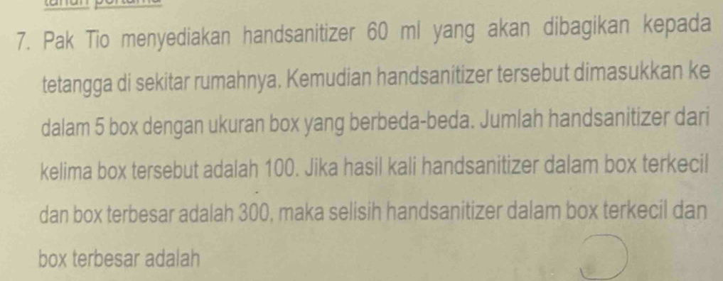 Pak Tio menyediakan handsanitizer 60 ml yang akan dibagikan kepada 
tetangga di sekitar rumahnya. Kemudian handsanitizer tersebut dimasukkan ke 
dalam 5 box dengan ukuran box yang berbeda-beda. Jumlah handsanitizer dari 
kelima box tersebut adalah 100. Jika hasil kali handsanitizer dalam box terkecil 
dan box terbesar adalah 300, maka selisih handsanitizer dalam box terkecil dan 
box terbesar adalah