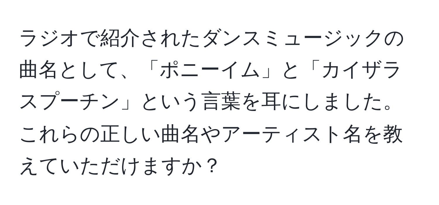 ラジオで紹介されたダンスミュージックの曲名として、「ポニーイム」と「カイザラスプーチン」という言葉を耳にしました。これらの正しい曲名やアーティスト名を教えていただけますか？