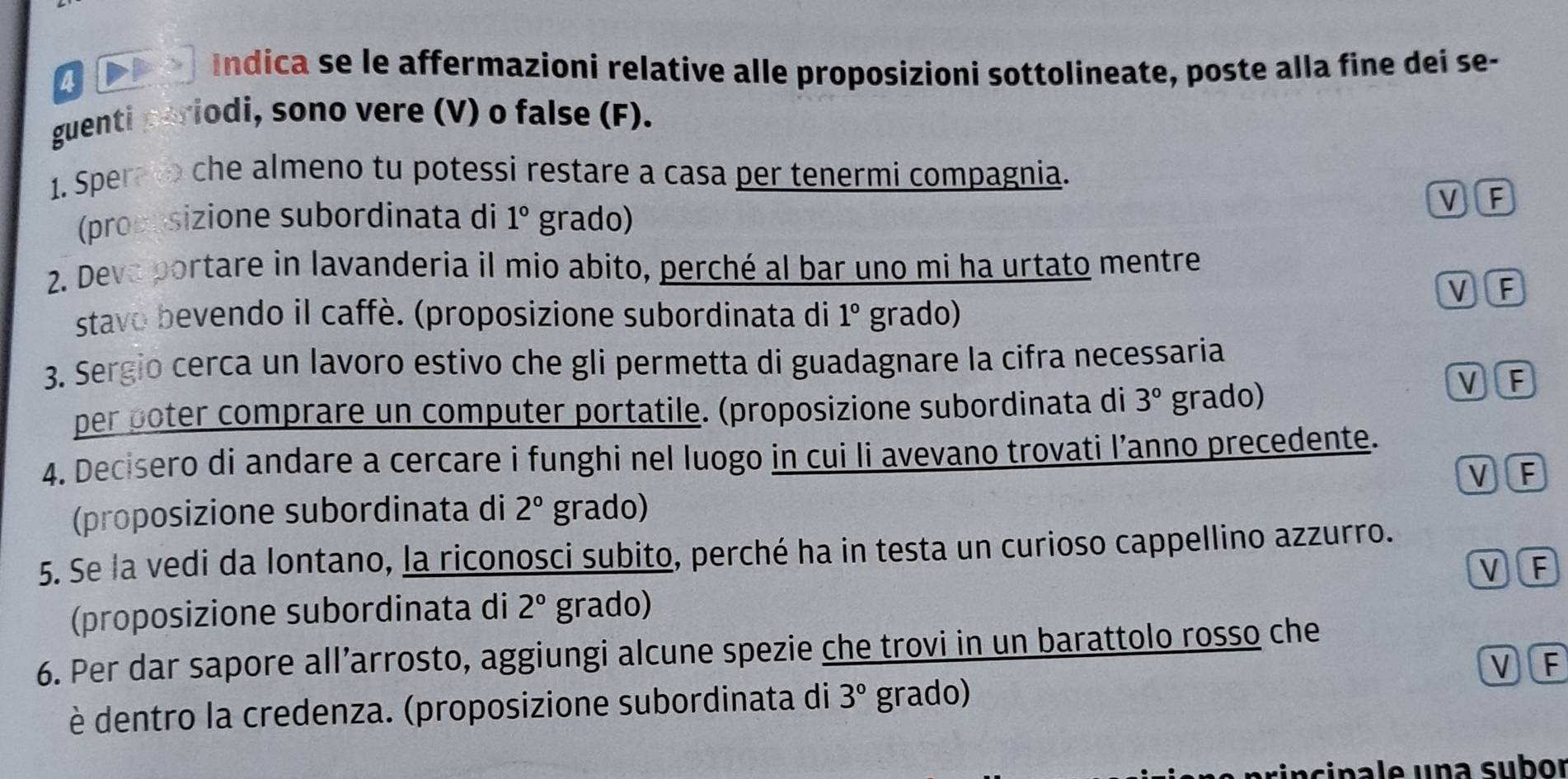 a Indica se le affermazioni relative alle proposizioni sottolineate, poste alla fine dei se-
guenti periodi, sono vere (V) o false (F).
1. Sper o che almeno tu potessi restare a casa per tenermi compagnia.
(proppsizione subordinata di 1° grado)
V F
2. Deva portare in lavanderia il mio abito, perché al bar uno mi ha urtato mentre
VF
stavo bevendo il caffè. (proposizione subordinata di 1° grado)
3. Sergio cerca un lavoro estivo che gli permetta di guadagnare la cifra necessaria
per poter comprare un computer portatile. (proposizione subordinata di 3° grado)
V F
4. Decisero di andare a cercare i funghi nel luogo in cui li avevano trovati l’anno precedente.
VF
(proposizione subordinata di 2° grado)
5. Se la vedi da lontano, la riconosci subito, perché ha in testa un curioso cappellino azzurro.
VF
(proposizione subordinata di 2° grado)
6. Per dar sapore all’arrosto, aggiungi alcune spezie che trovi in un barattolo rosso che
VF
è dentro la credenza. (proposizione subordinata di 3° grado)
s incinale una subor