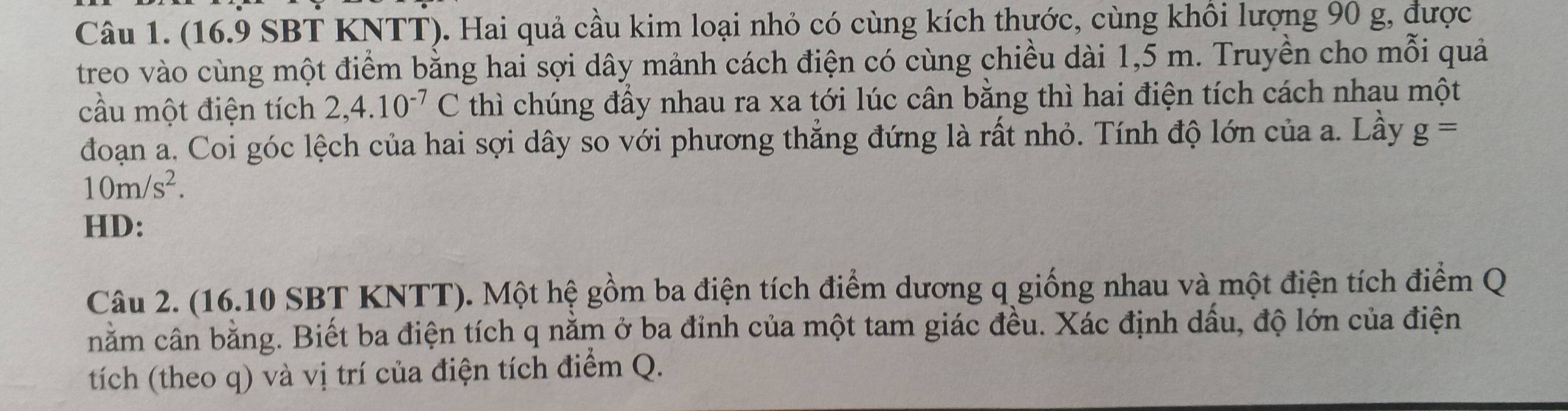 (16.9 SBT KNTT). Hai quả cầu kim loại nhỏ có cùng kích thước, cùng khổi lượng 90 g, được 
treo vào cùng một điểm bằng hai sợi dây mảnh cách điện có cùng chiều dài 1,5 m. Truyền cho mỗi quả 
cầu một điện tích 2,4.10^(-7)C thì chúng đầy nhau ra xa tới lúc cân bằng thì hai điện tích cách nhau một 
đoạn a. Coi góc lệch của hai sợi dây so với phương thẳng đứng là rất nhỏ. Tính độ lớn của a. Lầy g=
10m/s^2. 
HD: 
Câu 2. (16.10 SBT KNTT). Một hệ gồm ba điện tích điểm dương q giống nhau và một điện tích điểm Q 
nằm cân bằng. Biết ba điện tích q nằm ở ba đỉnh của một tam giác đều. Xác định dấu, độ lớn của điện 
tích (theo q) và vị trí của điện tích điểm Q.