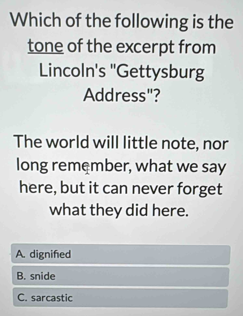 Which of the following is the
tone of the excerpt from
Lincoln's "Gettysburg
Address"?
The world will little note, nor
long remember, what we say
here, but it can never forget
what they did here.
A. dignifed
B. snide
C. sarcastic