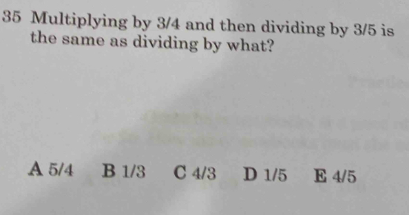 Multiplying by 3/4 and then dividing by 3/5 is
the same as dividing by what?
A 5/4 B 1/3 C 4/3 D 1/5 E 4/5