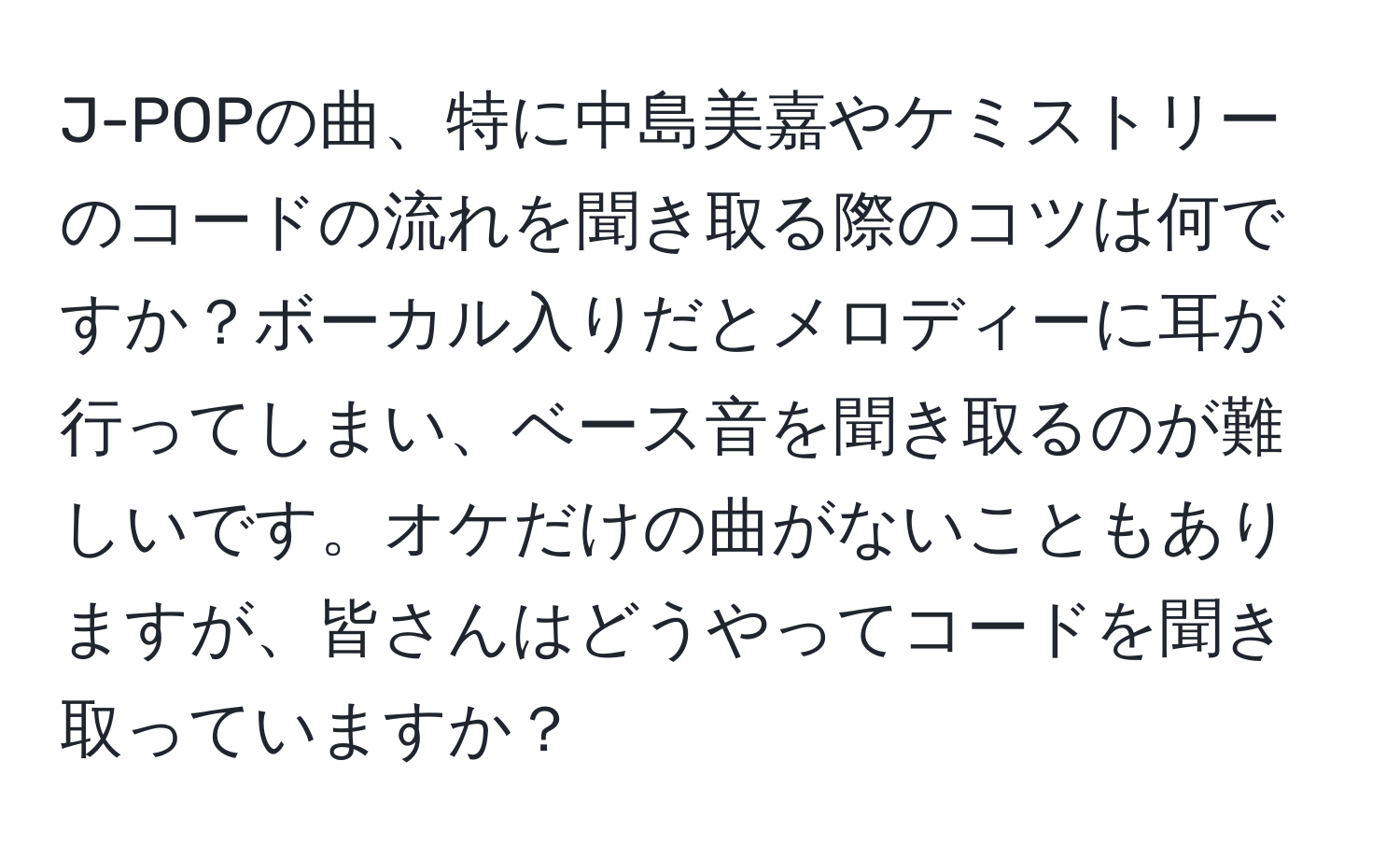 J-POPの曲、特に中島美嘉やケミストリーのコードの流れを聞き取る際のコツは何ですか？ボーカル入りだとメロディーに耳が行ってしまい、ベース音を聞き取るのが難しいです。オケだけの曲がないこともありますが、皆さんはどうやってコードを聞き取っていますか？