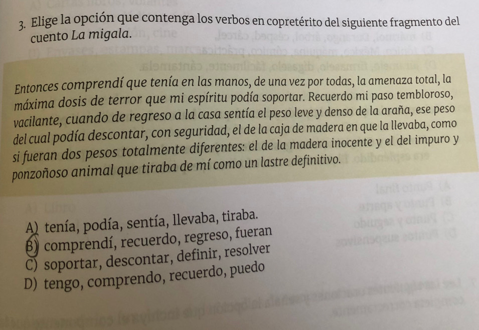 Elige la opción que contenga los verbos en copretérito del siguiente fragmento del
cuento La migala.
Entonces comprendí que tenía en las manos, de una vez por todas, la amenaza total, la
máxima dosis de terror que mi espíritu podía soportar. Recuerdo mi paso tembloroso,
vacilante, cuando de regreso a la casa sentía el peso leve y denso de la araña, ese peso
del cual podía descontar, con seguridad, el de la caja de madera en que la llevaba, como
si fueran dos pesos totalmente diferentes: el de la madera inocente y el del impuro y
ponzoñoso animal que tiraba de mí como un lastre definitivo.
A) tenía, podía, sentía, llevaba, tiraba.
β) comprendí, recuerdo, regreso, fueran
C) soportar, descontar, definir, resolver
D) tengo, comprendo, recuerdo, puedo