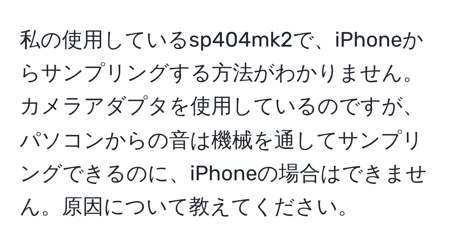 私の使用しているsp404mk2で、iPhoneからサンプリングする方法がわかりません。カメラアダプタを使用しているのですが、パソコンからの音は機械を通してサンプリングできるのに、iPhoneの場合はできません。原因について教えてください。