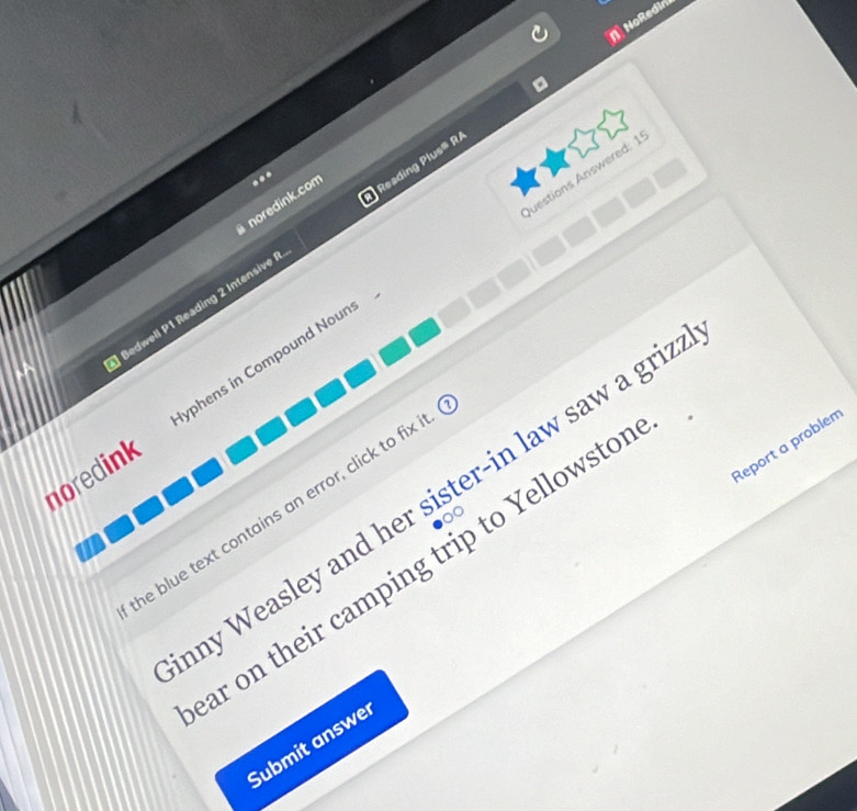 NoRedin 
luestions Answered: 1 
. 
noredink.com 
ledwell P1 Reading 2 Intensive Reading Plus® R/ 
noredink yphens in Compound Nour 
Report a problen 
any Weasley and her sister-in law saw a griz 
he blue text contains an error, click to fix 
ar on their camping trip to Yellowsto 
Submit answer