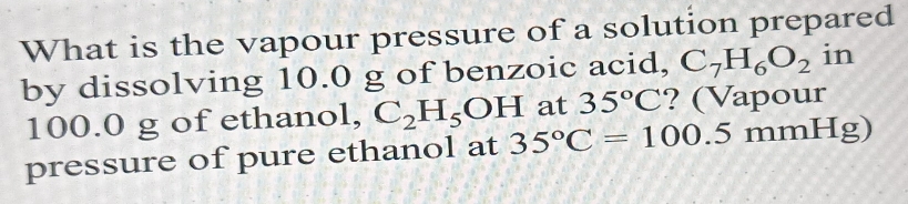 What is the vapour pressure of a solution prepared 
by dissolving 10.0 g of benzoic acid, C_7H_6O_2 in
100.0 g of ethanol, C_2H_5OH at 35°C ? (Vapour 
pressure of pure ethanol at 35°C=100.5mmHg)