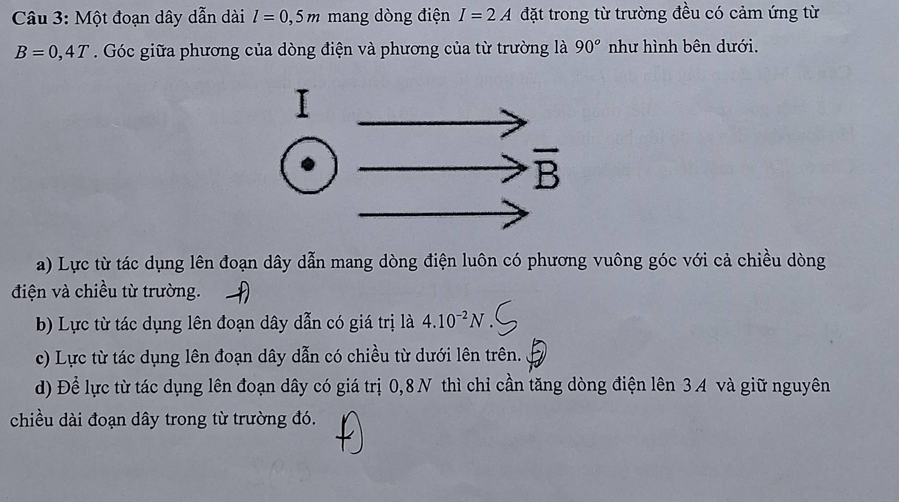 Một đoạn dây dẫn dài l=0,5m mang dòng điện I=2A đặt trong từ trường đều có cảm ứng từ
B=0,4T. Góc giữa phương của dòng điện và phương của từ trường là 90° như hình bên dưới.
a) Lực từ tác dụng lên đoạn dây dẫn mang dòng điện luôn có phương vuông góc với cả chiều dòng
điện và chiều từ trường.
b) Lực từ tác dụng lên đoạn dây dẫn có giá trị là 4.10^(-2)N
c) Lực từ tác dụng lên đoạn dây dẫn có chiều từ dưới lên trên.
d) Để lực từ tác dụng lên đoạn dây có giá trị 0,8N thì chỉ cần tăng dòng điện lên 3A và giữ nguyên
chiều dài đoạn dây trong từ trường đó.