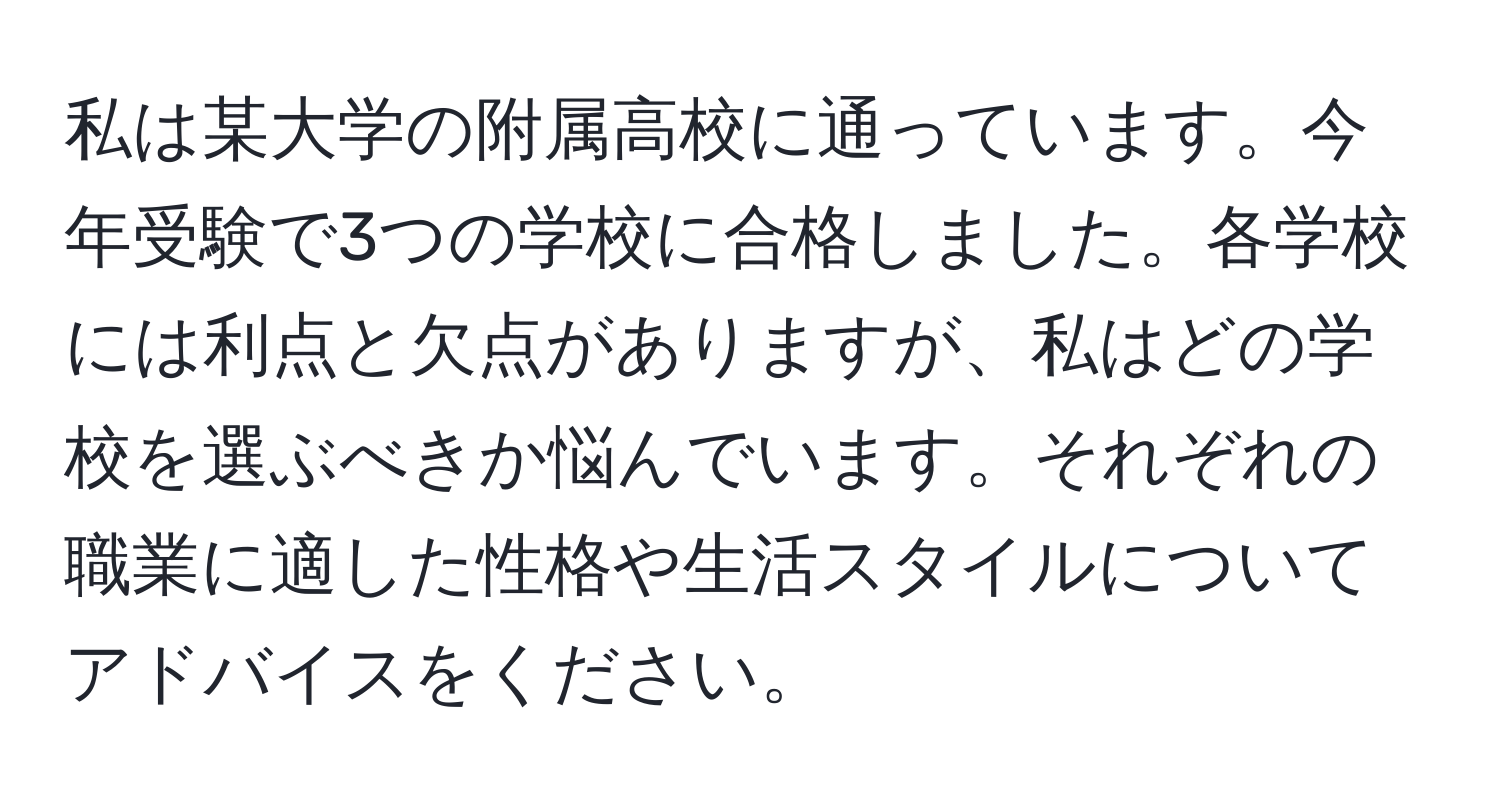 私は某大学の附属高校に通っています。今年受験で3つの学校に合格しました。各学校には利点と欠点がありますが、私はどの学校を選ぶべきか悩んでいます。それぞれの職業に適した性格や生活スタイルについてアドバイスをください。