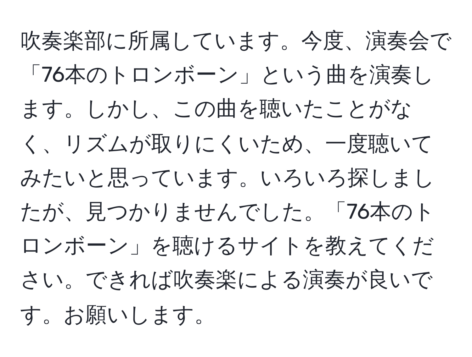 吹奏楽部に所属しています。今度、演奏会で「76本のトロンボーン」という曲を演奏します。しかし、この曲を聴いたことがなく、リズムが取りにくいため、一度聴いてみたいと思っています。いろいろ探しましたが、見つかりませんでした。「76本のトロンボーン」を聴けるサイトを教えてください。できれば吹奏楽による演奏が良いです。お願いします。