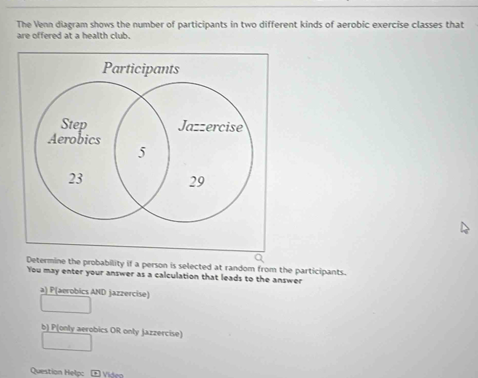 The Venn diagram shows the number of participants in two different kinds of aerobic exercise classes that
are offered at a health club.
Determine the probability if a person is selected at random from the participants.
You may enter your answer as a calculation that leads to the answer
a) P(aerobics AND jazzercise)
b) P(only aerobics OR only jazzercise)
Question Help: Vídeo