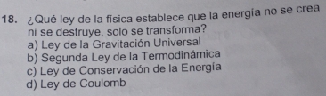 ¿Qué ley de la física establece que la energía no se crea
ni se destruye, solo se transforma?
a) Ley de la Gravitación Universal
b) Segunda Ley de la Termodinámica
c) Ley de Conservación de la Energía
d) Ley de Coulomb