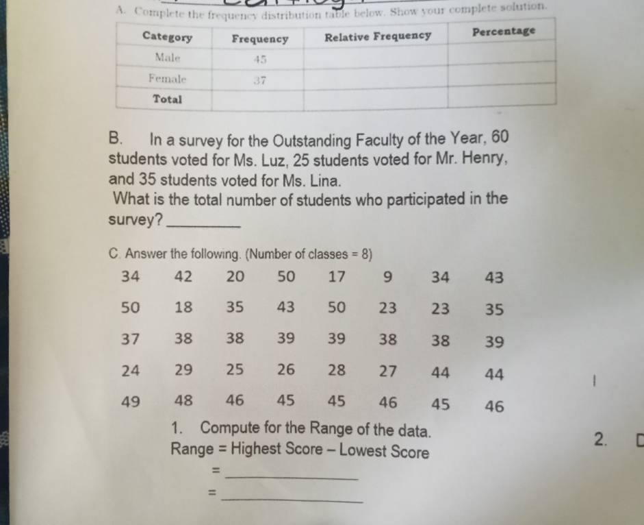 Complete thele below. Show your complete solution. 
B. In a survey for the Outstanding Faculty of the Year, 60
students voted for Ms. Luz, 25 students voted for Mr. Henry, 
and 35 students voted for Ms. Lina. 
What is the total number of students who participated in the 
survey?_ 
C. Answer the following. (Number of classes =8)
34 42 20 50 17 9 34 43
50 18 35 43 50 23 23 35
37 38 38 39 39 38 38 39
24 29 25 26 28 27 44 44
49 48 46 45 45 46 45 46
1. Compute for the Range of the data. 
2. 
Range = Highest Score - Lowest Score 
_ 
= 
_ 
=