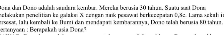 Dona dan Dono adalah saudara kembar. Mereka berusia 30 tahun. Suatu saat Dona 
helakukan penelitian ke galaksi X dengan naik pesawat berkecepatan 0, 8c. Lama sekali ia 
ersesat, lalu kembali ke Bumi dan mendapati kembarannya, Dono telah berusia 80 tahun. 
Fertanyaan : Berapakah usia Dona?