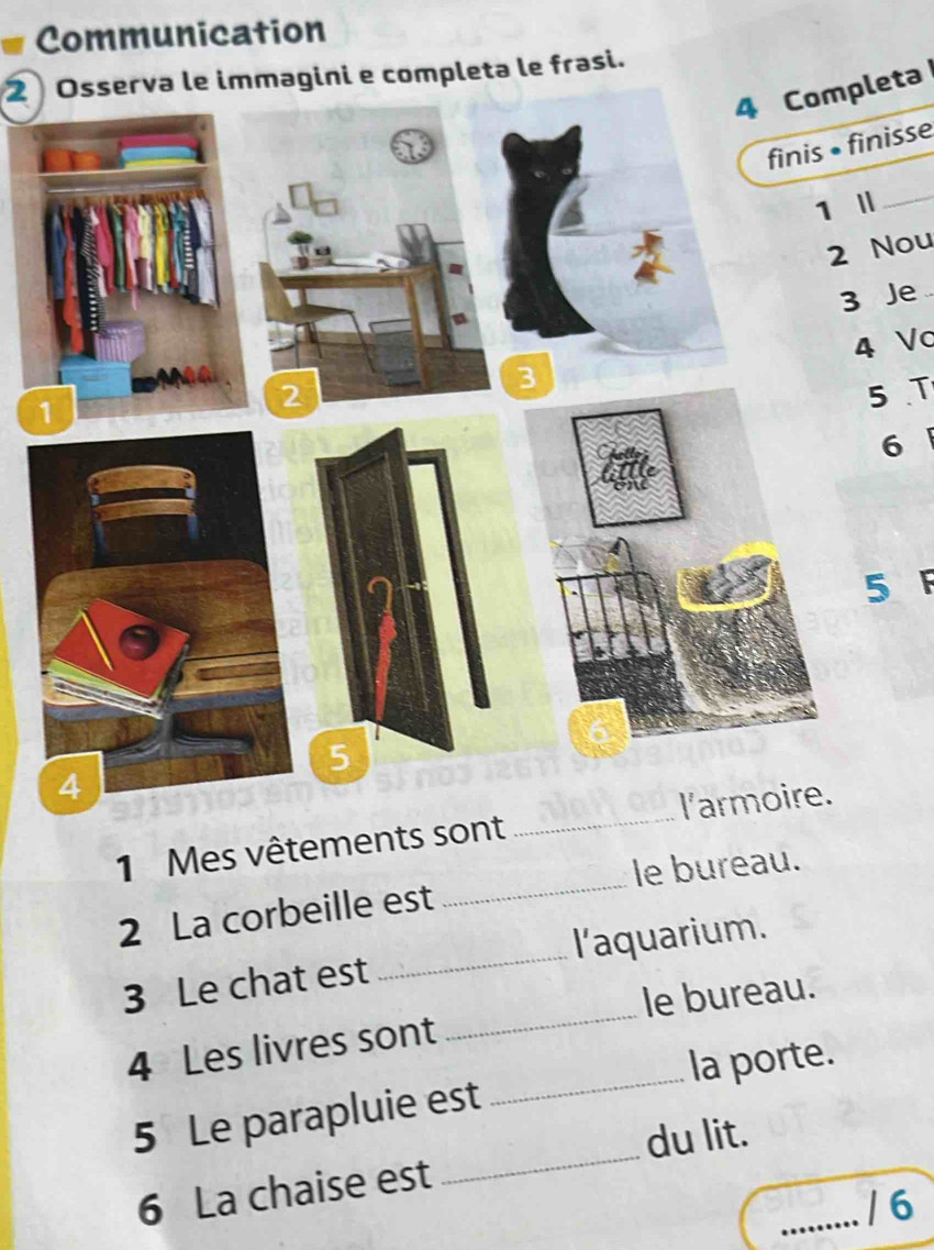 Communication 
2 Osserva le immagini e completa le frasi. 
4 Completa 
finis • finisse 
1 I_ 
2 Nou 
3 Je 
4 Vc 
5 T 
6 
5 F 
1 Mes vêtements sont _l'a 
2 La corbeille est _le bureau. 
3 Le chat est _l'aquarium. 
_ 
4 Les livres sont _le bureau. 
la porte. 
_ 
5 Le parapluie est 
du lit. 
6 La chaise est 
_/ 6