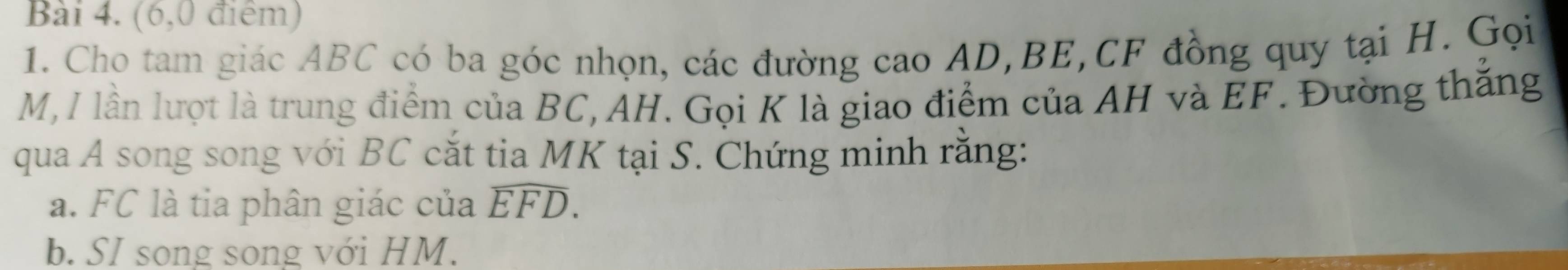 (6,0 điểm) 
1. Cho tam giác ABC có ba góc nhọn, các đường cao AD, BE, CF đồng quy tại H. Gọi
M, I lần lượt là trung điểm của BC, AH. Gọi K là giao điểm của AH và EF. Đường thắng 
qua A song song với BC cắt tia MK tại S. Chứng minh rằng: 
a. FC là tia phân giác của widehat EFD. 
b. SI song song với HM.