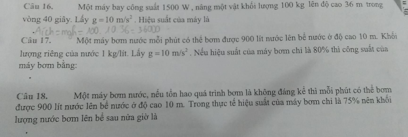 Một máy bay công suất 1500 W , nâng một vật khối lượng 100 kg lên độ cao 36 m trong 
vòng 40 giây. Lấy g=10m/s^2. Hiệu suất của máy là 
Câu 17. Một máy bơm nước mỗi phút có thể bơm được 900 lít nước lên bể nước ở độ cao 10 m. Khối 
lượng riêng của nước 1 kg/lít. Lấy g=10m/s^2. Nếu hiệu suất của máy bơm chỉ là 80% thì công suất của 
máy bơm bằng: 
Câu 18. Một máy bơm nước, nếu tồn hao quá trình bơm là không đáng kể thì mỗi phút có thể bơm 
được 900 lít nước lên bể nước ở độ cao 10 m. Trong thực tế hiệu suất của máy bơm chi là 75% nên khối 
lượng nước bơm lên bể sau nửa giờ là