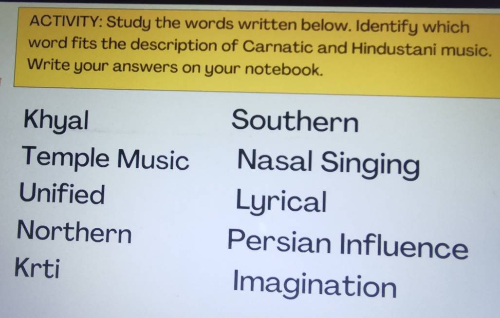 ACTIVITY: Study the words written below. Identify which
word fits the description of Carnatic and Hindustani music.
Write your answers on your notebook.
Khyal Southern
Temple Music Nasal Singing
Unified Lyrical
Northern Persian Influence
Krti
Imagination