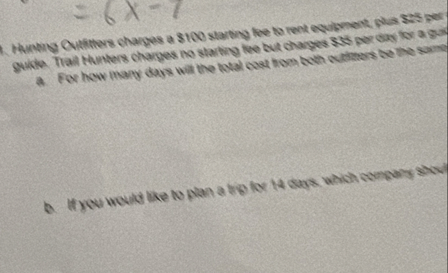 Hunting Outfitters charges a $100 starting fee to rent equipment, plus $25 per 
guide. Trail Hunters charges no starting fee but charges $35 per day for a gun 
a. For how many days will the total cost from both cutfitters be the same 
b. If you would like to plan a trip for 14 days, which company shout