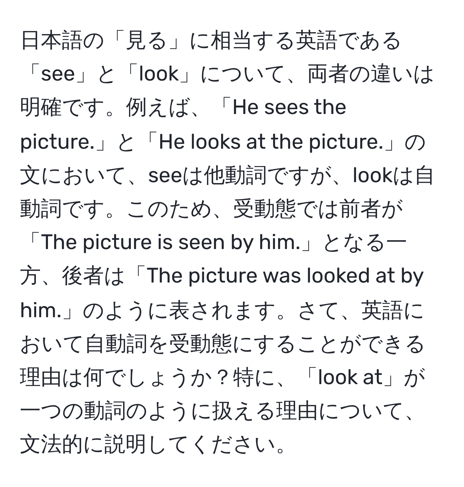 日本語の「見る」に相当する英語である「see」と「look」について、両者の違いは明確です。例えば、「He sees the picture.」と「He looks at the picture.」の文において、seeは他動詞ですが、lookは自動詞です。このため、受動態では前者が「The picture is seen by him.」となる一方、後者は「The picture was looked at by him.」のように表されます。さて、英語において自動詞を受動態にすることができる理由は何でしょうか？特に、「look at」が一つの動詞のように扱える理由について、文法的に説明してください。